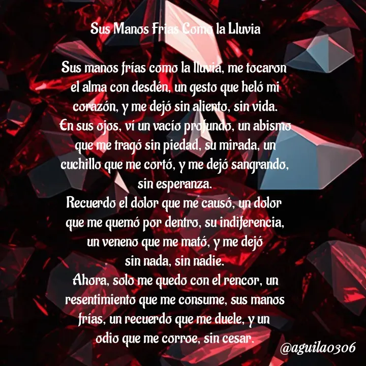 Quote by Marce... Aguila0306 - Sus Manos Frias Como la Lluvia

Sus manos frías como la lluvia, me tocaron 
el alma con desdén, un gesto que heló mi
corazón, y me dejó sin aliento, sin vida.
En sus ojos, ví un vacío profundo, un abismo
que me tragó sin piedad, su mirada, un
cuchillo que me cortó, y me dejó sangrando,
sin esperanza.
Recuerdo el dolor que me causó, un dolor 
que me quemó por dentro, su indiferencia,
un veneno que me mató, y me dejó
sin nada, sin nadie.
Ahora, solo me quedo con el rencor, un
resentimiento que me consume, sus manos
frías, un recuerdo que me duele, y un 
odio que me corroe, sin cesar. - Made using Quotes Creator App, Post Maker App