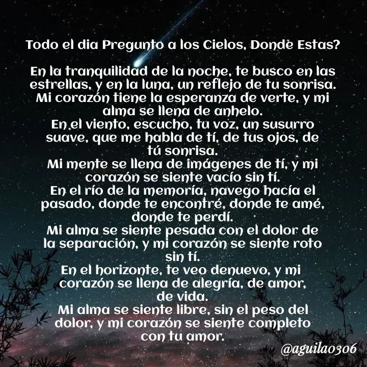 Quote by Marce... Aguila0306 - Todo el dia Pregunto a los Cielos, Donde Estas?

En la tranquilidad de la noche, te busco en las
estrellas, y en la luna, un reflejo de tu sonrisa.
Mi corazón tiene la esperanza de verte, y mi
alma se llena de anhelo.
En el viento, escucho, tu voz, un susurro
suave, que me habla de tí, de tus ojos, de
tú sonrisa.
Mi mente se llena de imágenes de tí, y mi
corazón se siente vacío sin tí.
En el río de la memoría, navego hacía el
pasado, donde te encontré, donde te amé,
donde te perdí.
Mi alma se siente pesada con el dolor de
la separación, y mi corazón se siente roto
sin tí.
En el horizonte, te veo denuevo, y mi 
corazón se llena de alegría, de amor,
de vida.
Mi alma se siente libre, sin el peso del
dolor, y mi corazón se siente completo
con tu amor. - Made using Quotes Creator App, Post Maker App