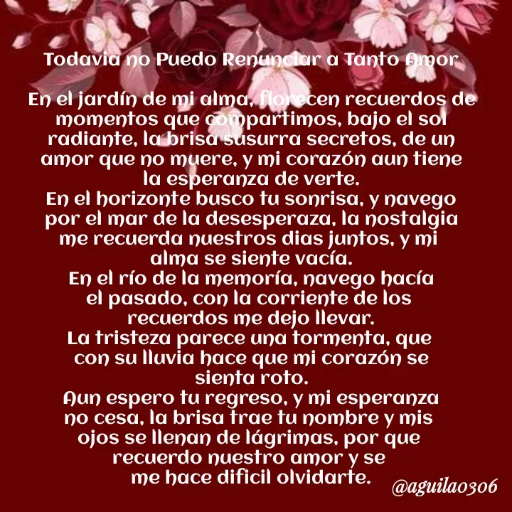 Quote by Marce... Aguila0306 - Todavia no Puedo Renunciar a Tanto Amor

En el jardín de mi alma, florecen recuerdos de
momentos que compartimos, bajo el sol
radiante, la brisa susurra secretos, de un
amor que no muere, y mi corazón aun tiene
la esperanza de verte.
En el horizonte busco tu sonrisa, y navego
por el mar de la desesperaza, la nostalgia
me recuerda nuestros dias juntos, y mi 
alma se siente vacía.
En el río de la memoría, navego hacía
el pasado, con la corriente de los 
recuerdos me dejo llevar.
La tristeza parece una tormenta, que 
con su lluvia hace que mi corazón se
sienta roto.
Aun espero tu regreso, y mi esperanza
no cesa, la brisa trae tu nombre y mis 
ojos se llenan de lágrimas, por que 
recuerdo nuestro amor y se 
me hace dificil olvidarte. - Made using Quotes Creator App, Post Maker App
