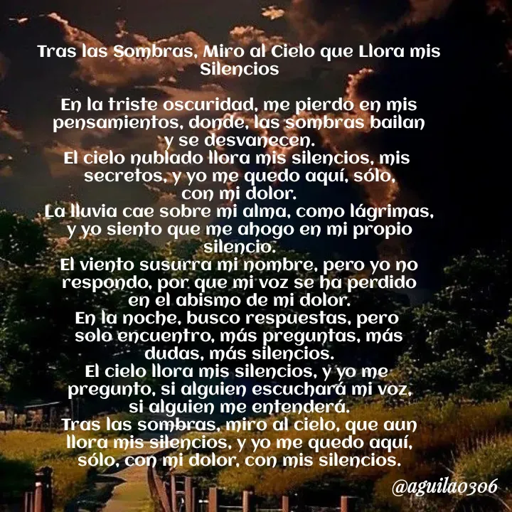Quote by Marce... Aguila0306 - Tras las Sombras, Miro al Cielo que Llora mis Silencios

En la triste oscuridad, me pierdo en mis
pensamientos, donde, las sombras bailan
y se desvanecen.
El cielo nublado llora mis silencios, mis 
secretos, y yo me quedo aquí, sólo,
con mi dolor.
La lluvia cae sobre mi alma, como lágrimas,
y yo siento que me ahogo en mi propio
silencio.
El viento susurra mi nombre, pero yo no
respondo, por que mi voz se ha perdido
en el abismo de mi dolor.
En la noche, busco respuestas, pero 
solo encuentro, más preguntas, más
dudas, más silencios.
El cielo llora mis silencios, y yo me 
pregunto, si alguien escuchará mi voz,
si alguien me entenderá.
Tras las sombras, miro al cielo, que aun
llora mis silencios, y yo me quedo aquí,
sólo, con mi dolor, con mis silencios. - Made using Quotes Creator App, Post Maker App