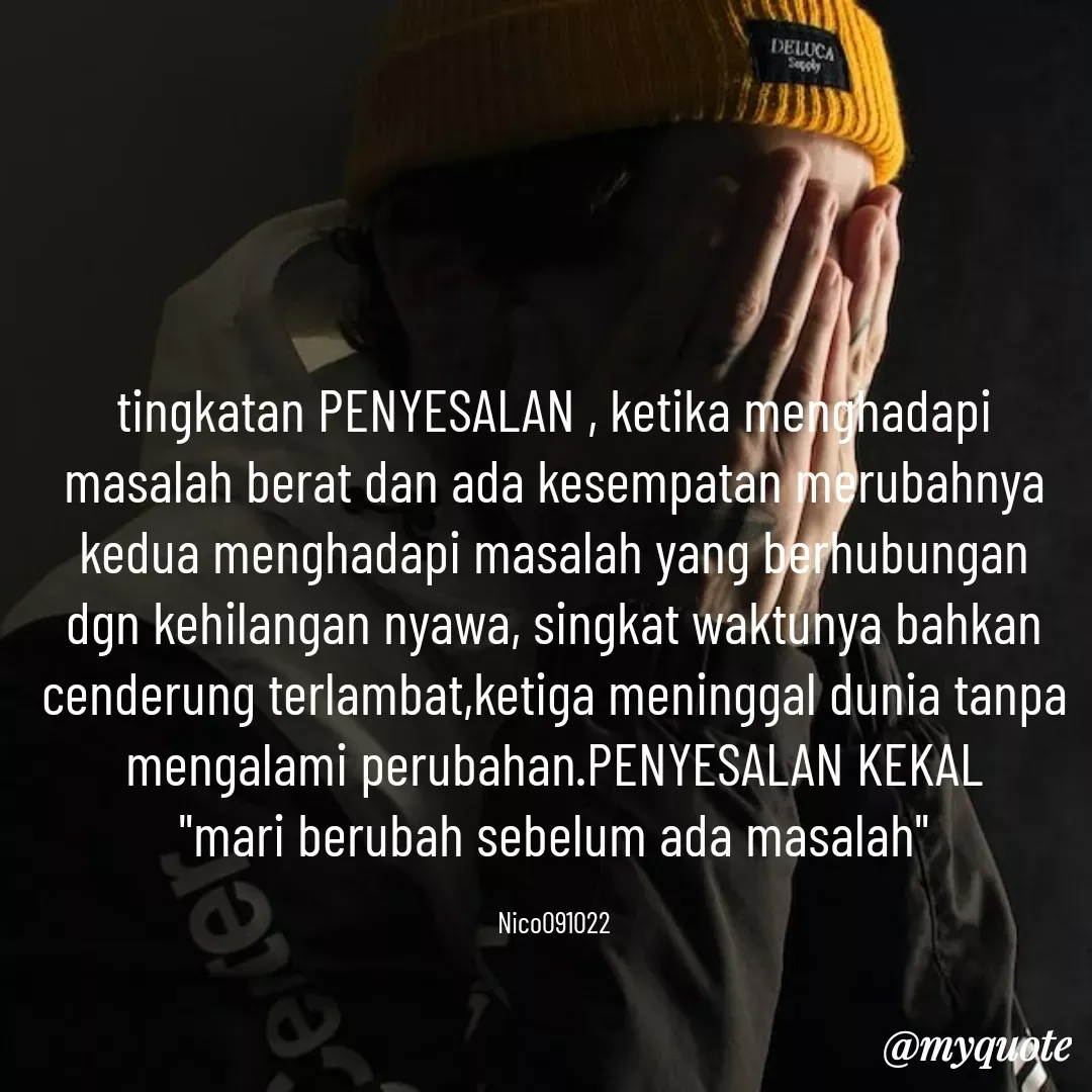 Quote by Ong tenny - tingkatan PENYESALAN , ketika menghadapi masalah berat dan ada kesempatan merubahnya kedua menghadapi masalah yang berhubungan dgn kehilangan nyawa, singkat waktunya bahkan cenderung terlambat,ketiga meninggal dunia tanpa mengalami perubahan.PENYESALAN KEKAL
"mari berubah sebelum ada masalah"

Nico091022 - Made using Quotes Creator App, Post Maker App