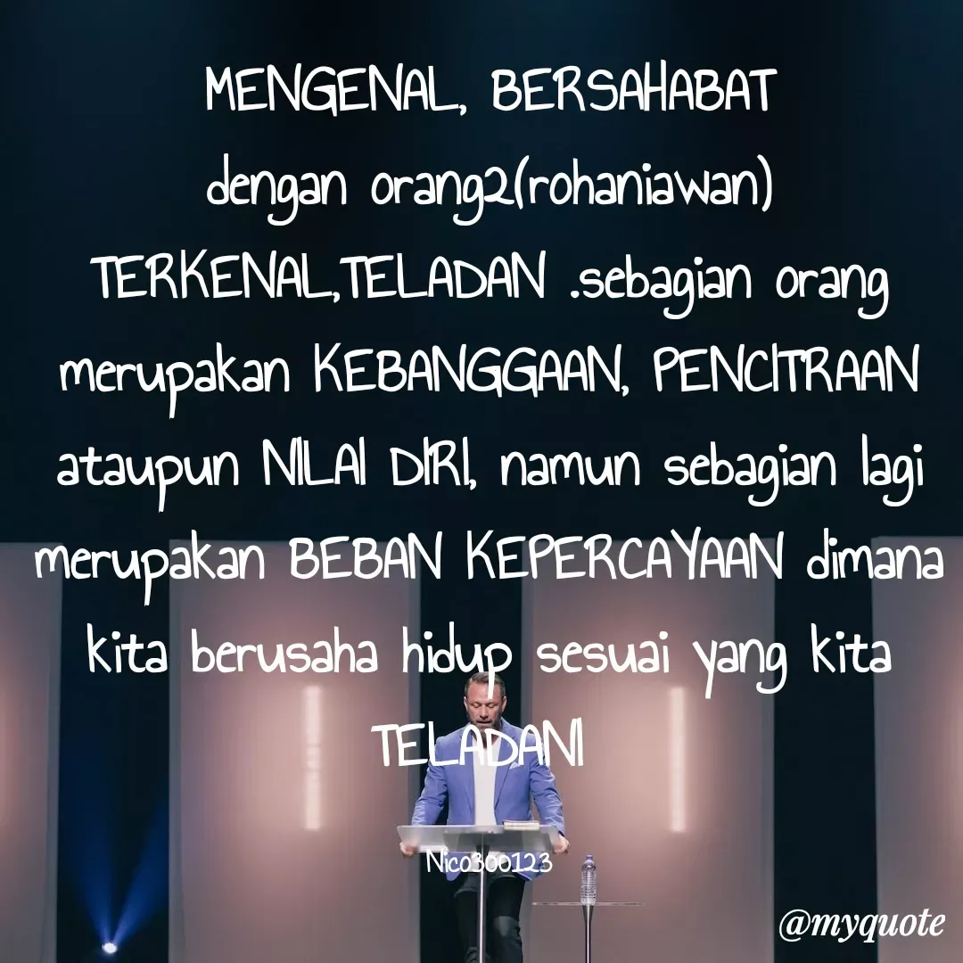 Quote by Ong tenny - MENGENAL, BERSAHABAT dengan orang2(rohaniawan) TERKENAL,TELADAN .sebagian orang merupakan KEBANGGAAN, PENCITRAAN ataupun NILAI DIRI, namun sebagian lagi merupakan BEBAN KEPERCAYAAN dimana kita berusaha hidup sesuai yang kita TELADANI 

Nico300123 - Made using Quotes Creator App, Post Maker App