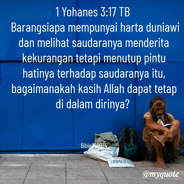 Quote by Ong tenny - 1 Yohanes 3:17 TB
 Barangsiapa mempunyai harta duniawi dan melihat saudaranya menderita kekurangan tetapi menutup pintu hatinya terhadap saudaranya itu, bagaimanakah kasih Allah dapat tetap di dalam dirinya? 



Bible240924 - Made using Quotes Creator App, Post Maker App