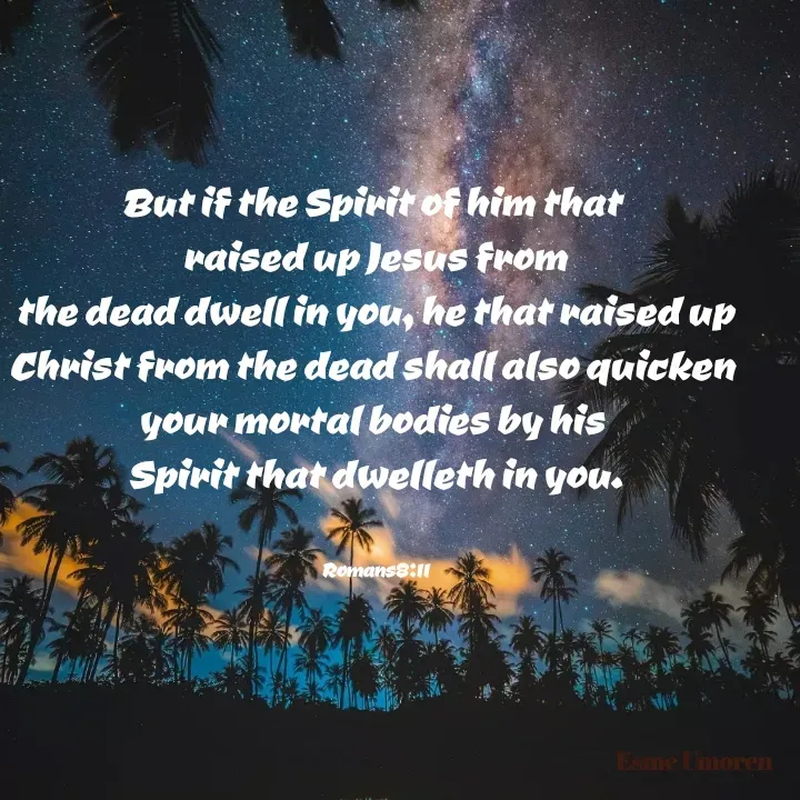 Quote by Esme Jay - But if the Spirit of him that 
raised up Jesus from
 the dead dwell in you, he that raised up 
Christ from the dead shall also quicken 
your mortal bodies by his 
Spirit that dwelleth in you.


Romans8:11 - Made using Quotes Creator App, Post Maker App