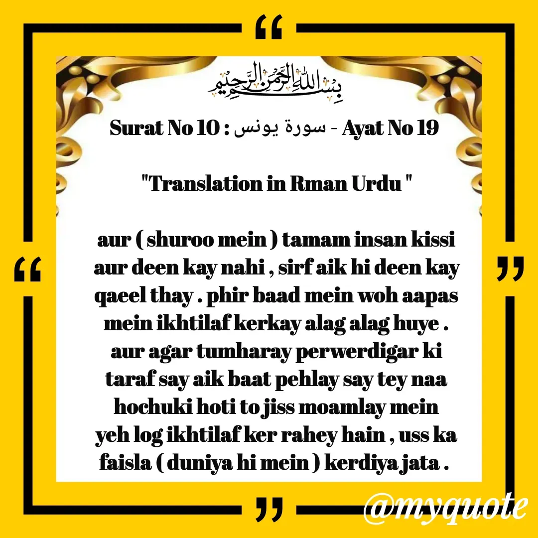 Quote by Allah da bandah - Surat No 10 : سورة يونس - Ayat No 19 

"Translation in Rman Urdu "

aur ( shuroo mein ) tamam insan kissi aur deen kay nahi , sirf aik hi deen kay qaeel thay . phir baad mein woh aapas mein ikhtilaf kerkay alag alag huye . aur agar tumharay perwerdigar ki taraf say aik baat pehlay say tey naa hochuki hoti to jiss moamlay mein yeh log ikhtilaf ker rahey hain , uss ka faisla ( duniya hi mein ) kerdiya jata .  - Made using Quotes Creator App, Post Maker App