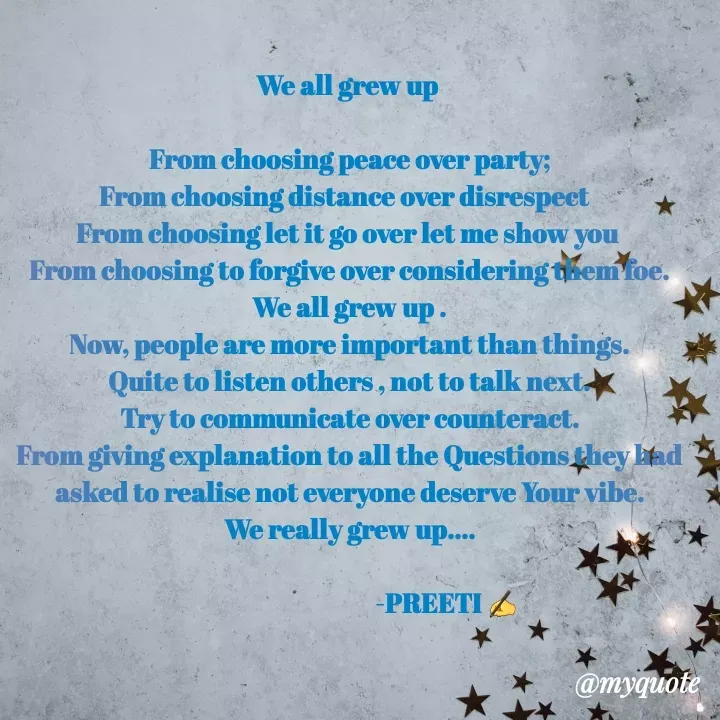 Quote by Preeti Kumari - We all grew up 

From choosing peace over party;
From choosing distance over disrespect  
From choosing let it go over let me show you 
From choosing to forgive over considering them foe.
We all grew up .
Now, people are more important than things.
Quite to listen others , not to talk next.
Try to communicate over counteract.
From giving explanation to all the Questions they had asked to realise not everyone deserve Your vibe.
We really grew up....

                                       -PREETI ✍ - Made using Quotes Creator App, Post Maker App