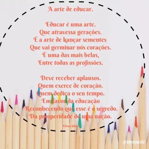 Quote by Edson Silva - A arte de educar.

Educar é uma arte.
Que atravessa gerações.
É a arte de kançar sementes 
Que vai germinar nós corações.
É uma das mais belas,
Entre todas as profissões.

Deve receber aplausos.
Quem exerce de coração.
Quem dedica o seu tempo.
Em favor da educação
 Reconhecendo que esse é o segredo.
Da prosperidade de uma nação.

Edson Silva. - Made using Quotes Creator App, Post Maker App