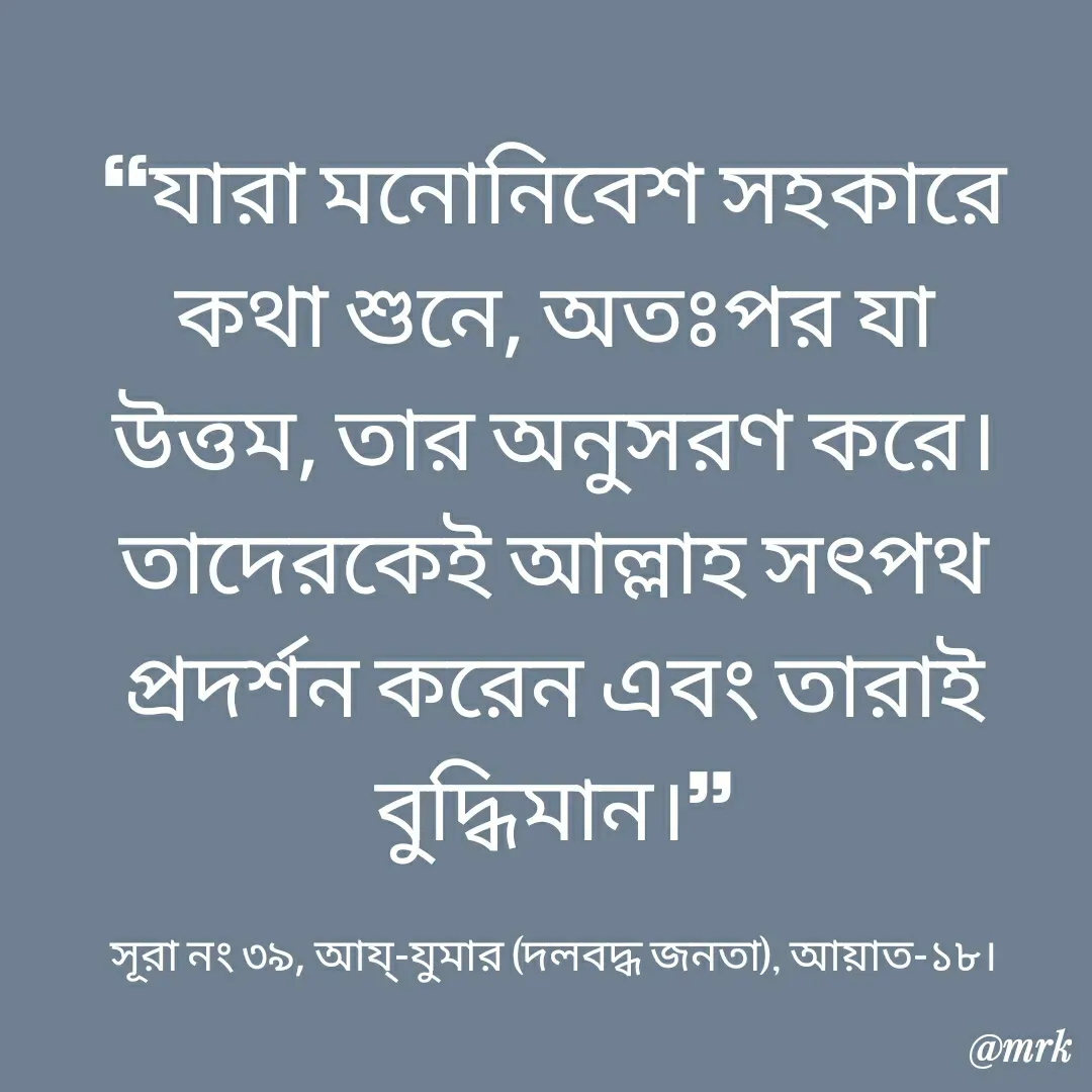 Quote by Md. Rezaul Karim  - ❝যারা মনোনিবেশ সহকারে কথা শুনে, অতঃপর যা উত্তম, তার অনুসরণ করে। তাদেরকেই আল্লাহ সৎপথ প্রদর্শন করেন এবং তারাই বুদ্ধিমান।❞

সূরা নং ৩৯, আয্-যুমার (দলবদ্ধ জনতা), আয়াত-১৮। - Made using Quotes Creator App, Post Maker App