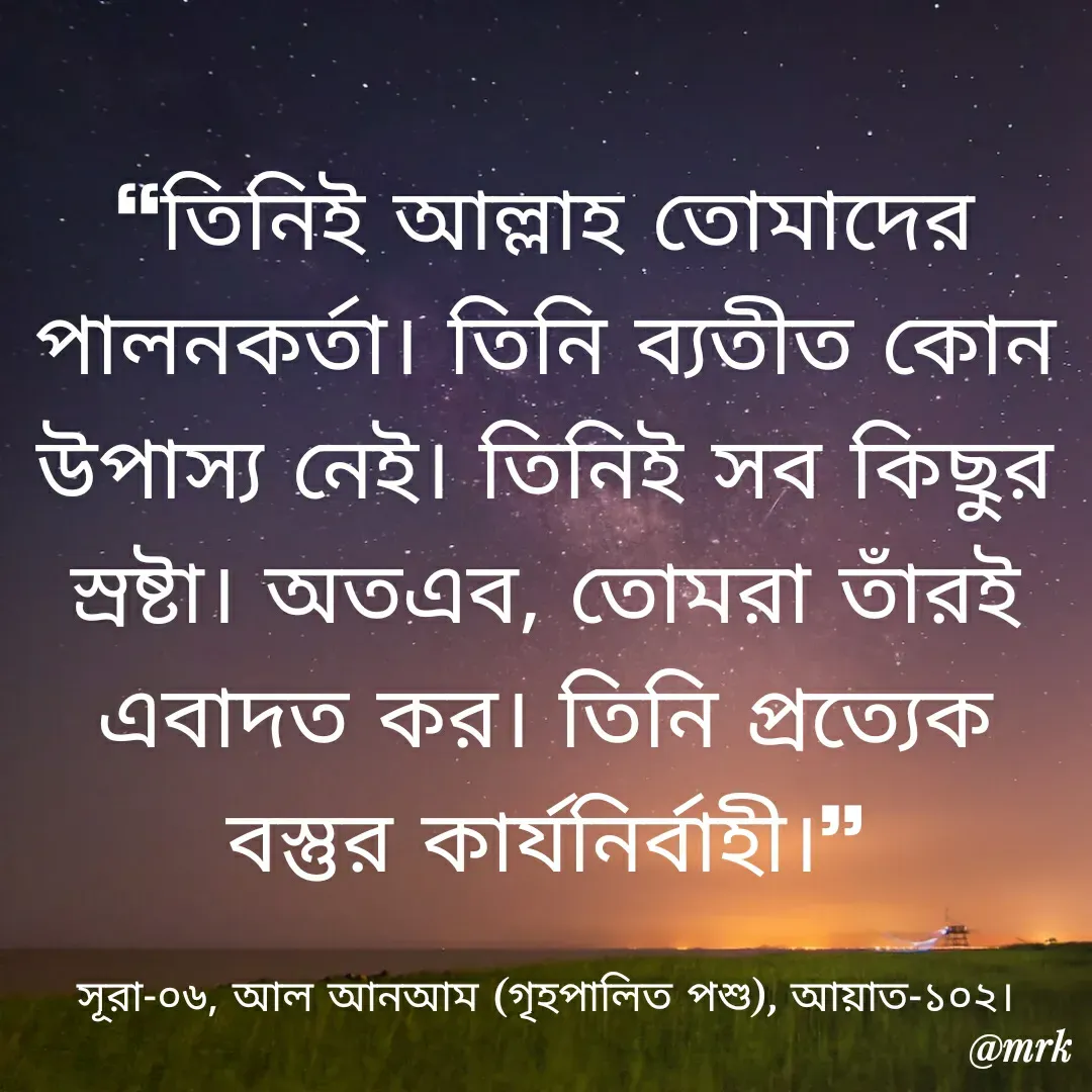 Quote by Md. Rezaul Karim  - ❝তিনিই আল্লাহ তোমাদের পালনকর্তা। তিনি ব্যতীত কোন উপাস্য নেই। তিনিই সব কিছুর স্রষ্টা। অতএব, তোমরা তাঁরই এবাদত কর। তিনি প্রত্যেক বস্তুর কার্যনির্বাহী।❞

সূরা-০৬, আল আনআম (গৃহপালিত পশু), আয়াত-১০২। - Made using Quotes Creator App, Post Maker App