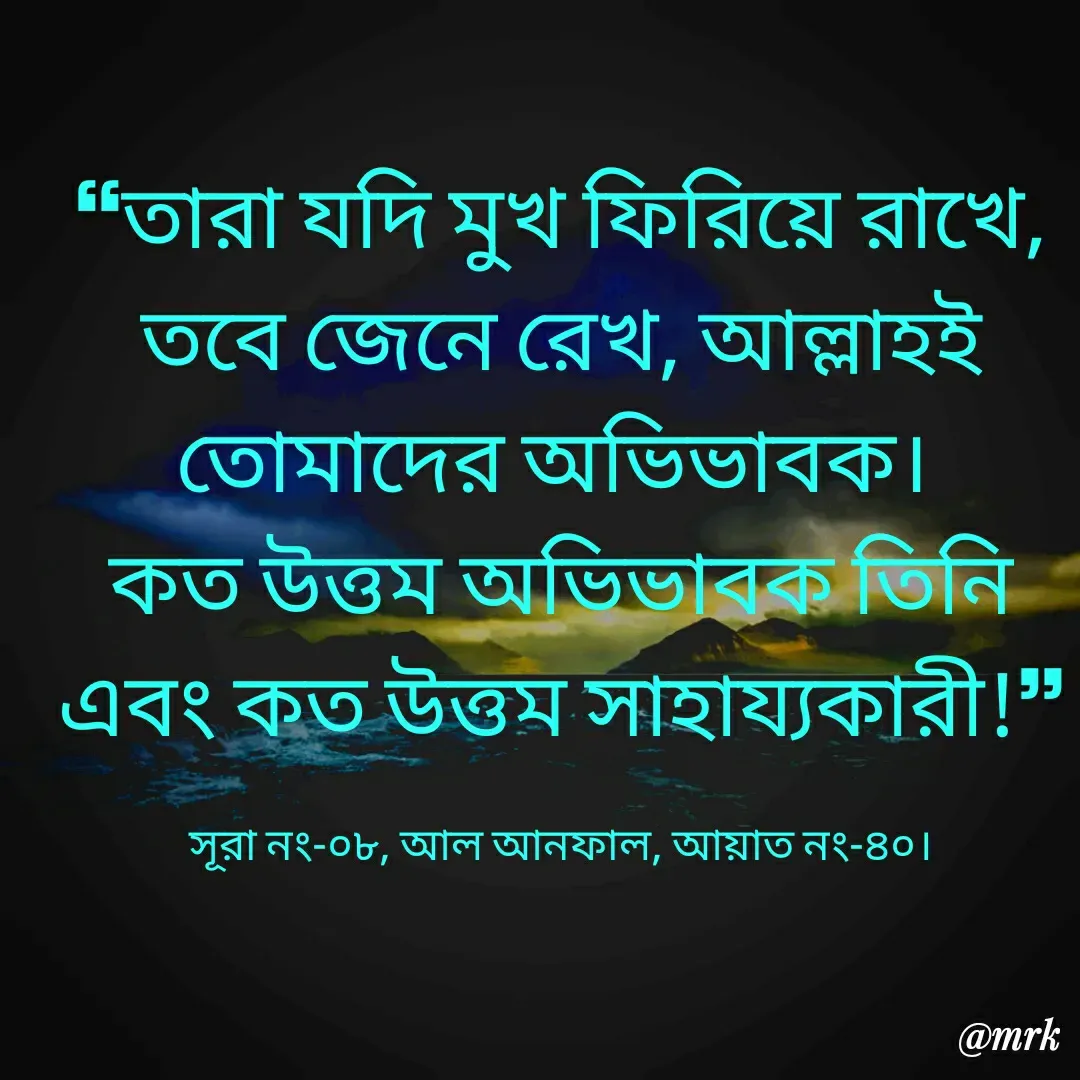Quote by Md. Rezaul Karim  - ❝তারা যদি মুখ ফিরিয়ে রাখে, তবে জেনে রেখ, আল্লাহই তোমাদের অভিভাবক। 
কত উত্তম অভিভাবক তিনি এবং কত উত্তম সাহায্যকারী!❞

সূরা নং-০৮, আল আনফাল, আয়াত নং-৪০। - Made using Quotes Creator App, Post Maker App