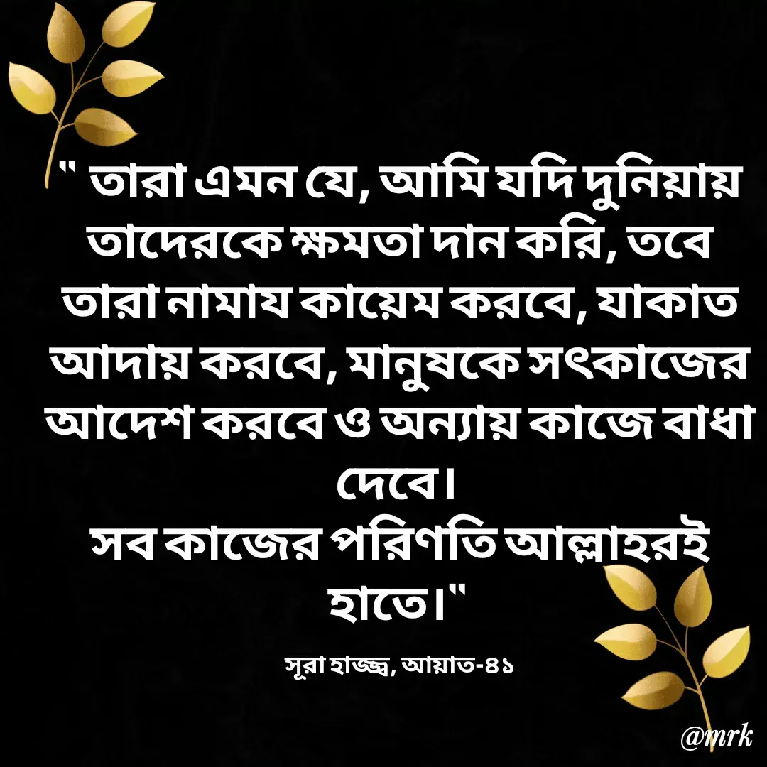 Quote by Md. Rezaul Karim  - "  তারা এমন যে, আমি যদি দুনিয়ায় তাদেরকে ক্ষমতা দান করি, তবে তারা নামায কায়েম করবে, যাকাত আদায় করবে, মানুষকে সৎকাজের আদেশ করবে ও অন্যায় কাজে বাধা দেবে। 
সব কাজের পরিণতি আল্লাহরই হাতে।" 

সূরা হাজ্জ্ব, আয়াত-৪১ - Made using Quotes Creator App, Post Maker App