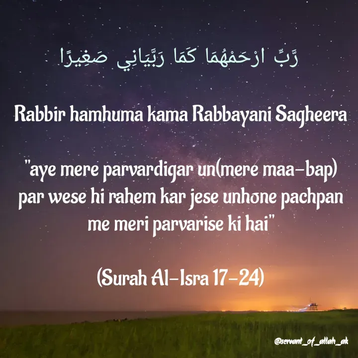 Quote by @saservant_of_allah_ak -  رَّبِّ ارْحَمْهُمَا كَمَا رَبَّيَانِي صَغِيرًا 

Rabbir hamhuma kama Rabbayani Sagheera

"aye mere parvardigar un(mere maa-bap) par wese hi rahem kar jese unhone pachpan me meri parvarise ki hai"

(Surah Al-Isra 17-24) - Made using Quotes Creator App, Post Maker App