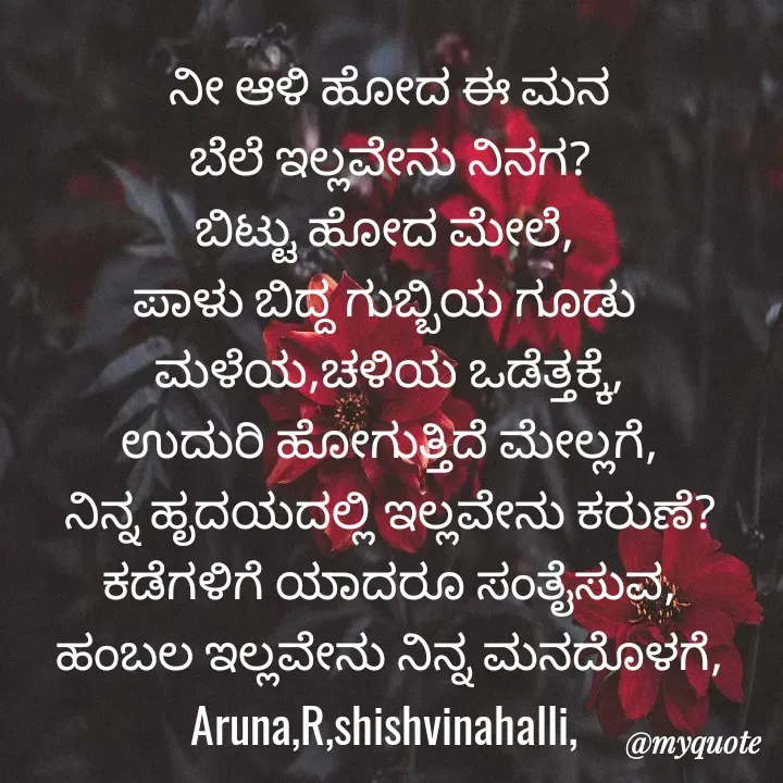 Quote by Sandya Rani - ನೀ ಆಳಿ ಹೋದ ಈ ಮನ
ಬೆಲೆ ಇಲ್ಲವೇನು ನಿನಗ?
ಬಿಟ್ಟು ಹೋದ ಮೇಲೆ, 
ಪಾಳು ಬಿದ್ದ ಗುಬ್ಬಿಯ ಗೂಡು 
ಮಳೆಯ,ಚಳಿಯ ಒಡೆತ್ತಕ್ಕೆ,
ಉದುರಿ ಹೋಗುತ್ತಿದೆ ಮೇಲ್ಲಗೆ,
ನಿನ್ನ ಹೃದಯದಲ್ಲಿ ಇಲ್ಲವೇನು ಕರುಣೆ?
ಕಡೆಗಳಿಗೆ ಯಾದರೂ ಸಂತೈಸುವ,
ಹಂಬಲ ಇಲ್ಲವೇನು ನಿನ್ನ ಮನದೊಳಗೆ,
Aruna,R,shishvinahalli,  - Made using Quotes Creator App, Post Maker App