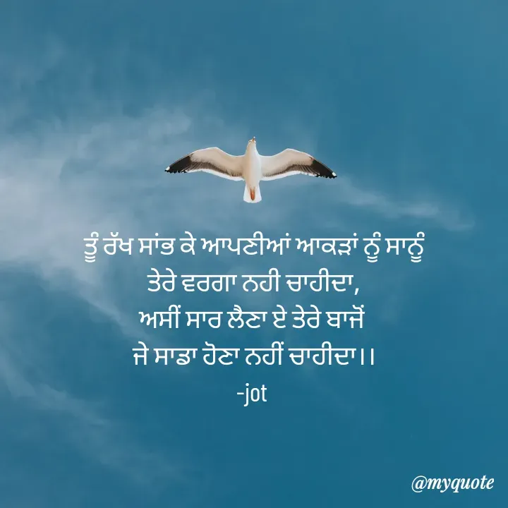 Quote by Navjot kaur Jot - ਤੂੰ ਰੱਖ ਸਾਂਭ ਕੇ ਆਪਣੀਆਂ ਆਕੜਾਂ ਨੂੰ ਸਾਨੂੰ
ਤੇਰੇ ਵਰਗਾ ਨਹੀ ਚਾਹੀਦਾ,
ਅਸੀਂ ਸਾਰ ਲੈਣਾ ਏ ਤੇਰੇ ਬਾਜੋਂ 
ਜੇ ਸਾਡਾ ਹੋਣਾ ਨਹੀਂ ਚਾਹੀਦਾ।।
-jot 
 - Made using Quotes Creator App, Post Maker App