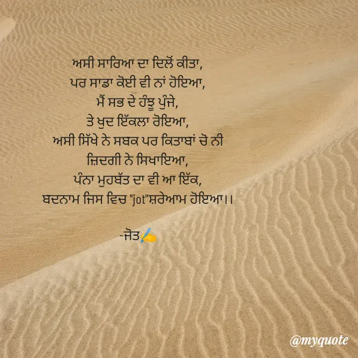 Quote by Navjot kaur Jot - ਅਸੀ ਸਾਰਿਆ ਦਾ ਦਿਲੋਂ ਕੀਤਾ,
ਪਰ ਸਾਡਾ ਕੋਈ ਵੀ ਨਾਂ ਹੋਇਆ,
ਮੈਂ ਸਭ ਦੇ ਹੰਝੂ ਪੁੰਜੇ,
ਤੇ ਖੁਦ ਇੱਕਲਾ ਰੋਇਆ,
ਅਸੀ ਸਿੱਖੇ ਨੇ ਸਬਕ ਪਰ ਕਿਤਾਬਾਂ ਚੋ ਨੀ
ਜ਼ਿਦਗੀ ਨੇ ਸਿਖਾਇਆ,
ਪੰਨਾ ਮੁਹਬੱਤ ਦਾ ਵੀ ਆ ਇੱਕ,
ਬਦਨਾਮ ਜਿਸ ਵਿਚ ''jot"ਸ਼ਰੇਆਮ ਹੋਇਆ।।

-ਜੋਤ✍️

 - Made using Quotes Creator App, Post Maker App