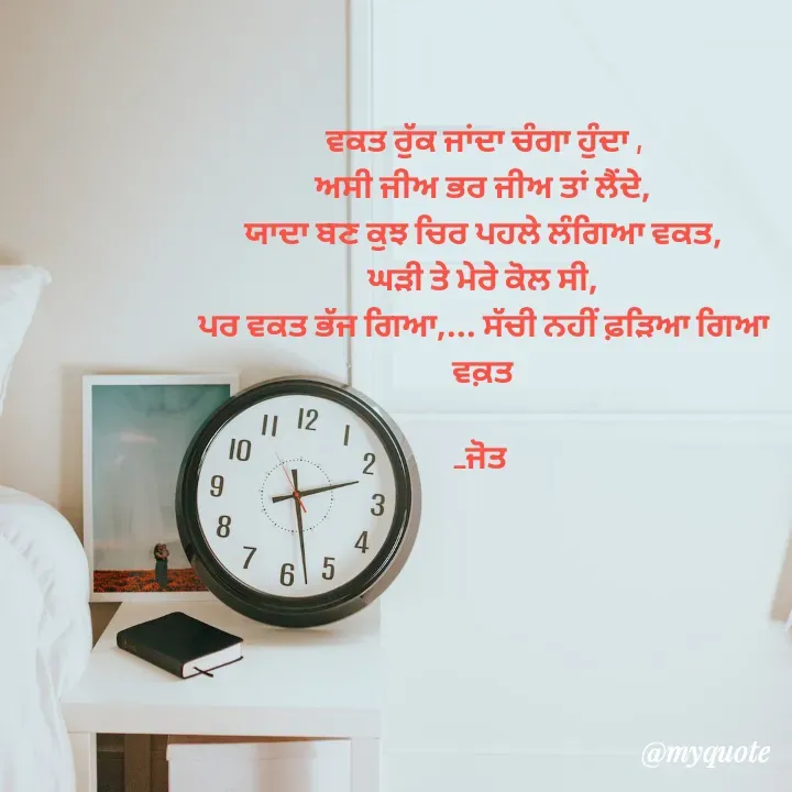 Quote by Navjot kaur Jot - ਵਕਤ ਰੁੱਕ ਜਾਂਦਾ ਚੰਗਾ ਹੁੰਦਾ ,
ਅਸੀ ਜੀਅ ਭਰ ਜੀਅ ਤਾਂ ਲੈਂਦੇ,
ਯਾਦਾ ਬਣ ਕੁਝ ਚਿਰ ਪਹਲੇ ਲੰਗਿਆ ਵਕਤ,
ਘੜੀ ਤੇ ਮੇਰੇ ਕੋਲ ਸੀ,
ਪਰ ਵਕਤ ਭੱਜ ਗਿਆ,... ਸੱਚੀ ਨਹੀਂ ਫ਼ੜਿਆ ਗਿਆ
ਵਕ਼ਤ

_ਜੋਤ 

 - Made using Quotes Creator App, Post Maker App