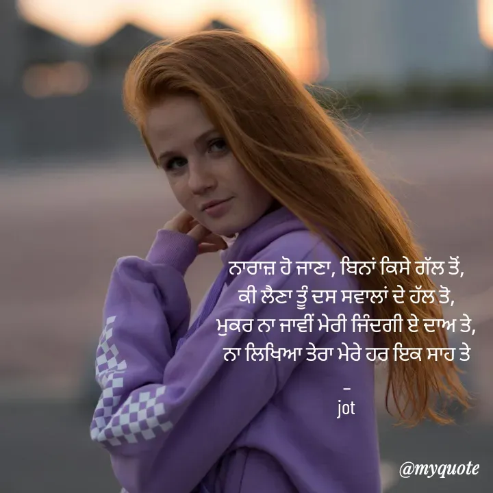 Quote by Navjot kaur Jot - ਨਾਰਾਜ਼ ਹੋ ਜਾਣਾ, ਬਿਨਾਂ ਕਿਸੇ ਗੱਲ ਤੋਂ,
ਕੀ ਲੈਣਾ ਤੂੰ ਦਸ ਸਵਾਲਾਂ ਦੇ ਹੱਲ ਤੋ,
ਮੁਕਰ ਨਾ ਜਾਵੀਂ ਮੇਰੀ ਜਿੰਦਗੀ ਏ ਦਾਅ ਤੇ,
ਨਾ ਲਿਖਿਆ ਤੇਰਾ ਮੇਰੇ ਹਰ ਇਕ ਸਾਹ ਤੇ
_
jot

 - Made using Quotes Creator App, Post Maker App