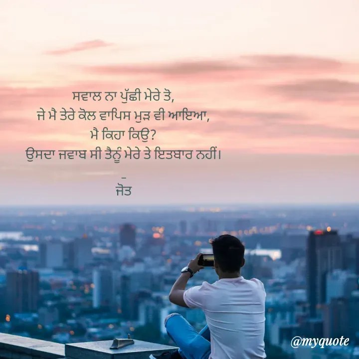 Quote by Navjot kaur Jot - ਸਵਾਲ ਨਾ ਪੁੱਛੀ ਮੇਰੇ ਤੋ,
ਜੇ ਮੈ ਤੇਰੇ ਕੋਲ ਵਾਪਿਸ ਮੁੜ ਵੀ ਆਇਆ,
ਮੈ ਕਿਹਾ ਕਿਉ?
ਉਸਦਾ ਜਵਾਬ ਸੀ ਤੈਨੂੰ ਮੇਰੇ ਤੇ ਇਤਬਾਰ ਨਹੀਂ।
_
ਜੋਤ - Made using Quotes Creator App, Post Maker App