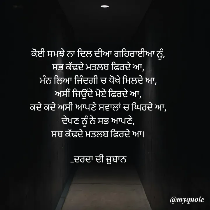 Quote by Navjot kaur Jot - ਕੋਈ ਸਮਝੇ ਨਾ ਦਿਲ ਦੀਆ ਗਹਿਰਾਈਆ ਨੂੰ,
ਸਭ ਕੱਢਦੇ ਮਤਲਬ ਫਿਰਦੇ ਆ,
ਮੰਨ ਲਿਆ ਜਿੰਦਗੀ ਚ ਧੋਖੇ ਮਿਲਦੇ ਆ,
ਅਸੀਂ ਜਿਉਂਦੇ ਮੋਏ ਫਿਰਦੇ ਆ,
ਕਦੇ ਕਦੇ ਅਸੀ ਆਪਣੇ ਸਵਾਲਾਂ ਚ ਘਿਰਦੇ ਆ,
ਦੇਖਣ ਨੂੰ ਨੇ ਸਭ ਆਪਣੇ,
ਸਬ ਕੱਢਦੇ ਮਤਲਬ ਫਿਰਦੇ ਆ।

_ਦਰਦਾ ਦੀ ਜ਼ੁਬਾਨ
 - Made using Quotes Creator App, Post Maker App