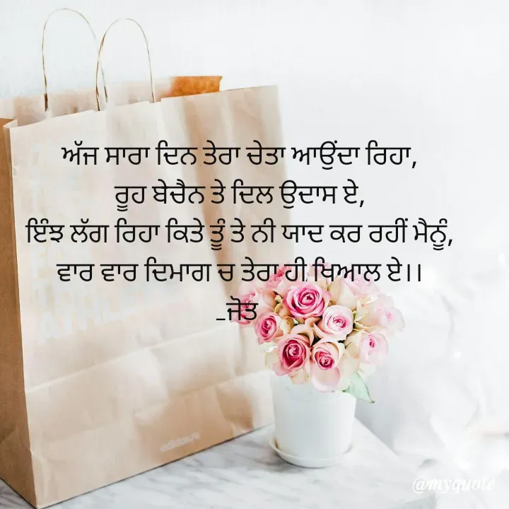 Quote by Navjot kaur Jot - ਅੱਜ ਸਾਰਾ ਦਿਨ ਤੇਰਾ ਚੇਤਾ ਆਉਂਦਾ ਰਿਹਾ,
ਰੂਹ ਬੇਚੈਨ ਤੇ ਦਿਲ ਉਦਾਸ ਏ,
ਇੰਝ ਲੱਗ ਰਿਹਾ ਕਿਤੇ ਤੂੰ ਤੇ ਨੀ ਯਾਦ ਕਰ ਰਹੀਂ ਮੈਨੂੰ,
ਵਾਰ ਵਾਰ ਦਿਮਾਗ ਚ ਤੇਰਾ ਹੀ ਖਿਆਲ ਏ।।
_ਜੋਤ  - Made using Quotes Creator App, Post Maker App