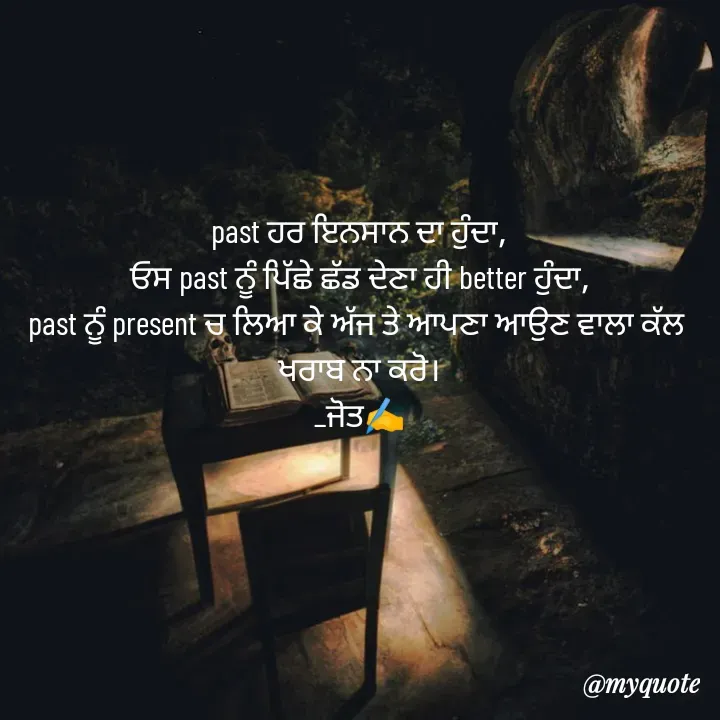 Quote by Navjot kaur Jot - past ਹਰ ਇਨਸਾਨ ਦਾ ਹੁੰਦਾ,
ਓਸ past ਨੂੰ ਪਿੱਛੇ ਛੱਡ ਦੇਣਾ ਹੀ better ਹੁੰਦਾ,
past ਨੂੰ present ਚ ਲਿਆ ਕੇ ਅੱਜ ਤੇ ਆਪਣਾ ਆਉਣ ਵਾਲਾ ਕੱਲ 
ਖਰਾਬ ਨਾ ਕਰੋ।
_ਜੋਤ✍️ - Made using Quotes Creator App, Post Maker App