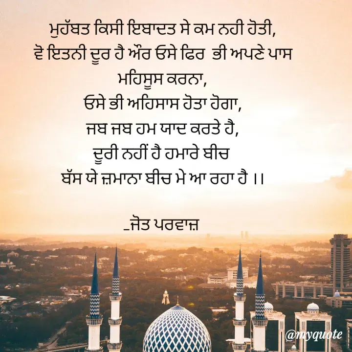 Quote by Navjot kaur Jot - ਮੁਹੱਬਤ ਕਿਸੀ ਇਬਾਦਤ ਸੇ ਕਮ ਨਹੀ ਹੋਤੀ,
ਵੋ ਇਤਨੀ ਦੂਰ ਹੈ ਔਰ ਓਸੇ ਫਿਰ  ਭੀ ਅਪਣੇ ਪਾਸ
ਮਹਿਸੂਸ ਕਰਨਾ,
ਓਸੇ ਭੀ ਅਹਿਸਾਸ ਹੋਤਾ ਹੋਗਾ,
ਜਬ ਜਬ ਹਮ ਯਾਦ ਕਰਤੇ ਹੈ,
ਦੂਰੀ ਨਹੀਂ ਹੈ ਹਮਾਰੇ ਬੀਚ 
ਬੱਸ ਯੇ ਜ਼ਮਾਨਾ ਬੀਚ ਮੇ ਆ ਰਹਾ ਹੈ ।।

_ਜੋਤ ਪਰਵਾਜ਼  - Made using Quotes Creator App, Post Maker App