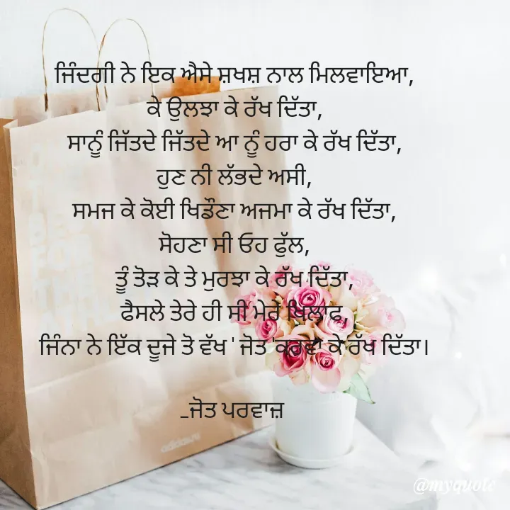 Quote by Navjot kaur Jot - ਜਿੰਦਗੀ ਨੇ ਇਕ ਐਸੇ ਸ਼ਖਸ਼ ਨਾਲ ਮਿਲਵਾਇਆ,
ਕੇ ਉਲਝਾ ਕੇ ਰੱਖ ਦਿੱਤਾ,
ਸਾਨੂੰ ਜਿੱਤਦੇ ਜਿੱਤਦੇ ਆ ਨੂੰ ਹਰਾ ਕੇ ਰੱਖ ਦਿੱਤਾ,
ਹੁਣ ਨੀ ਲੱਭਦੇ ਅਸੀ,
ਸਮਜ ਕੇ ਕੋਈ ਖਿਡੌਣਾ ਅਜਮਾ ਕੇ ਰੱਖ ਦਿੱਤਾ,
ਸੋਹਣਾ ਸੀ ਓਹ ਫੁੱਲ,
ਤੂੰ ਤੋੜ ਕੇ ਤੇ ਮੁਰਝਾ ਕੇ ਰੱਖ ਦਿੱਤਾ,
ਫੈਸਲੇ ਤੇਰੇ ਹੀ ਸੀ ਮੇਰੇ ਖਿਲਾਫ,
ਜਿੰਨਾ ਨੇ ਇੱਕ ਦੂਜੇ ਤੋ ਵੱਖ ' ਜੋਤ 'ਕਰਵਾ ਕੇ ਰੱਖ ਦਿੱਤਾ।

_ਜੋਤ ਪਰਵਾਜ਼  - Made using Quotes Creator App, Post Maker App