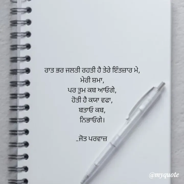 Quote by Navjot kaur Jot - ਰਾਤ ਭਰ ਜਲਤੀ ਰਹਤੀ ਹੈ ਤੇਰੇ ਇੰਤਜ਼ਾਰ ਮੇ,
ਮੇਰੀ ਸ਼ਮਾ,
ਪਰ ਤੁਮ ਕਬ ਆਓਗੇ,
ਹੋਤੀ ਹੈ ਕਯਾ ਵਫਾ,
ਬਤਾਓ ਕਬ,
ਨਿਭਾਓਗੇ।

_ਜੋਤ ਪਰਵਾਜ਼  - Made using Quotes Creator App, Post Maker App