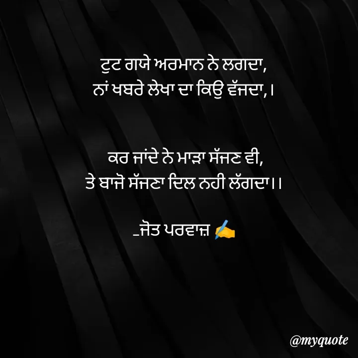 Quote by Navjot kaur Jot - ਟੁਟ ਗਯੇ ਅਰਮਾਨ ਨੇ ਲਗਦਾ,
ਨਾਂ ਖਬਰੇ ਲੇਖਾ ਦਾ ਕਿਉ ਵੱਜਦਾ,।


 ਕਰ ਜਾਂਦੇ ਨੇ ਮਾੜਾ ਸੱਜਣ ਵੀ,
ਤੇ ਬਾਜੋ ਸੱਜਣਾ ਦਿਲ ਨਹੀ ਲੱਗਦਾ।।

_ਜੋਤ ਪਰਵਾਜ਼ ✍️ - Made using Quotes Creator App, Post Maker App
