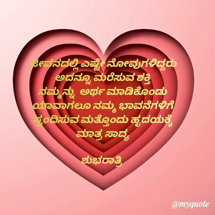Quote by Honne Gowda - ಜೀವನದಲ್ಲಿ ಎಷ್ಟೇ ನೋವುಗಳಿದ್ದರು 
ಅದನ್ನೂ ಮರೆಸುವ ಶಕ್ತಿ 
ನಮ್ಮನ್ನು  ಅರ್ಥ ಮಾಡಿಕೊಂಡು 
ಯಾವಾಗಲೂ ನಮ್ಮ ಭಾವನೆಗಳಿಗೆ 
ಸ್ಪಂದಿಸುವ ಮತ್ತೊಂದು ಹೃದಯಕ್ಕೆ 
ಮಾತ್ರ ಸಾದ್ಯ 

ಶುಭರಾತ್ರಿ  
 - Made using Quotes Creator App, Post Maker App