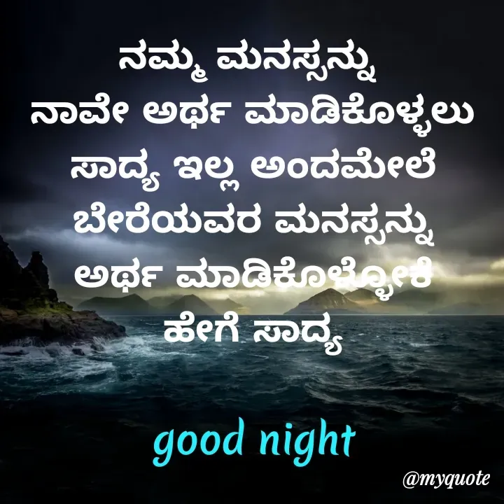 Quote by Honne Gowda - ನಮ್ಮ ಮನಸ್ಸನ್ನು 
ನಾವೇ ಅರ್ಥ ಮಾಡಿಕೊಳ್ಳಲು
ಸಾದ್ಯ ಇಲ್ಲ ಅಂದಮೇಲೆ
ಬೇರೆಯವರ ಮನಸ್ಸನ್ನು
ಅರ್ಥ ಮಾಡಿಕೊಳ್ಳೋಕೆ
ಹೇಗೆ ಸಾದ್ಯ

good night - Made using Quotes Creator App, Post Maker App