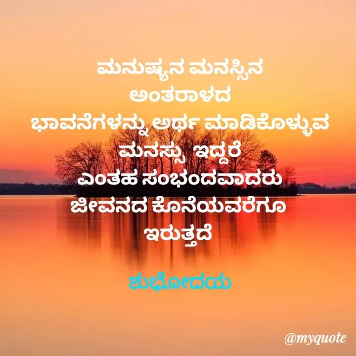 Quote by Honne Gowda - ಮನುಷ್ಯನ ಮನಸ್ಸಿನ
ಅಂತರಾಳದ
ಭಾವನೆಗಳನ್ನು ಅರ್ಥ ಮಾಡಿಕೊಳ್ಳುವ
ಮನಸ್ಸು  ಇದ್ದರೆ
ಎಂತಹ ಸಂಭಂದವಾದರು
ಜೀವನದ ಕೊನೆಯವರೆಗೂ 
ಇರುತ್ತದೆ 

ಶುಭೋದಯ - Made using Quotes Creator App, Post Maker App
