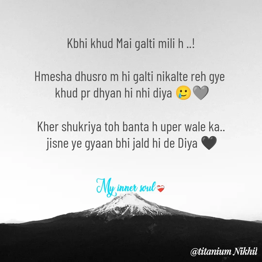 Quote by Titanium NIKHIL - Kbhi khud Mai galti mili h ..!

Hmesha dhusro m hi galti nikalte reh gye 
 khud pr dhyan hi nhi diya 🥲🩶

Kher shukriya toh banta h uper wale ka..
 jisne ye gyaan bhi jald hi de Diya 🖤

My inner soul ❤️‍🩹 - Made using Quotes Creator App, Post Maker App