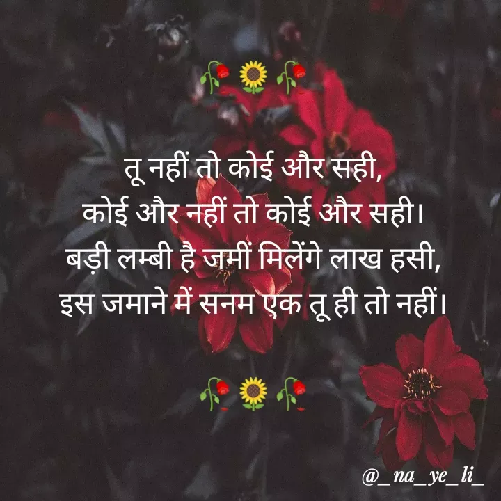 Quote by _writeyouremotions_ - 
🥀🌻🥀

तू नहीं तो कोई और सही,
कोई और नहीं तो कोई और सही।
बड़ी लम्बी है जमीं मिलेंगे लाख हसी,
इस जमाने में सनम एक तू ही तो नहीं।

🥀🌻🥀
 - Made using Quotes Creator App, Post Maker App