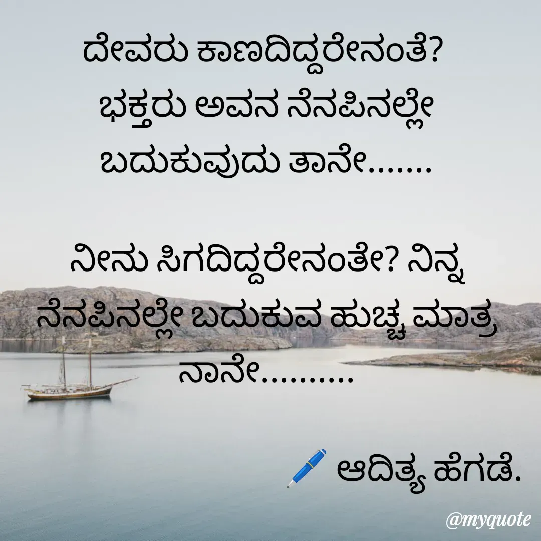 Quote by aditya nm - ದೇವರು ಕಾಣದಿದ್ದರೇನಂತೆ? 
ಭಕ್ತರು ಅವನ ನೆನಪಿನಲ್ಲೇ ಬದುಕುವುದು ತಾನೇ.......

ನೀನು ಸಿಗದಿದ್ದರೇನಂತೇ? ನಿನ್ನ ನೆನಪಿನಲ್ಲೇ ಬದುಕುವ ಹುಚ್ಚ ಮಾತ್ರ ನಾನೇ..........

                                       🖊 ಆದಿತ್ಯ ಹೆಗಡೆ. - Made using Quotes Creator App, Post Maker App