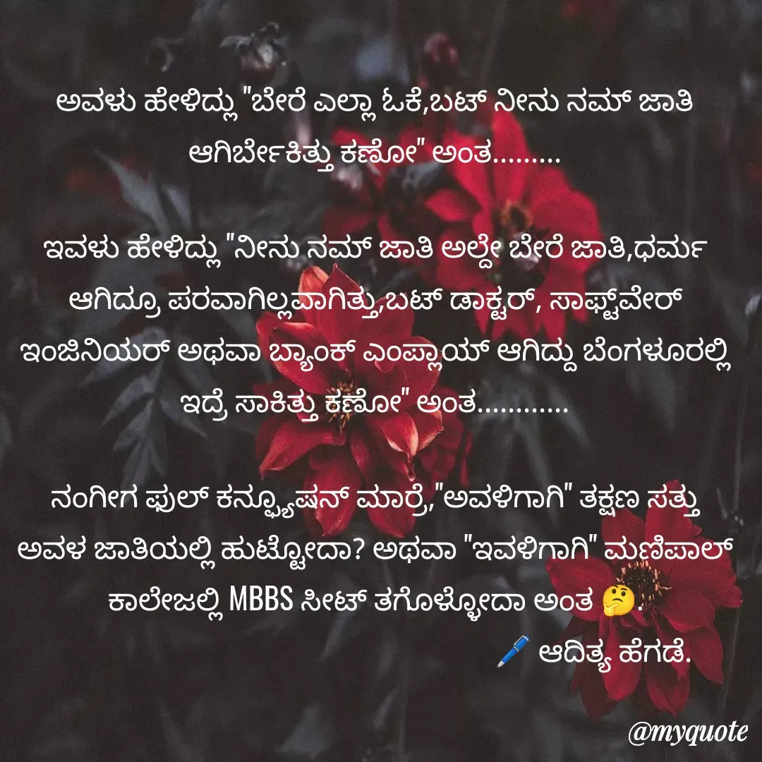 Quote by aditya nm - ಅವಳು ಹೇಳಿದ್ಲು "ಬೇರೆ ಎಲ್ಲಾ ಓಕೆ,ಬಟ್ ನೀನು ನಮ್ ಜಾತಿ ಆಗಿರ್ಬೇಕಿತ್ತು ಕಣೋ" ಅಂತ.........

ಇವಳು ಹೇಳಿದ್ಲು "ನೀನು ನಮ್ ಜಾತಿ ಅಲ್ದೇ ಬೇರೆ ಜಾತಿ,ಧರ್ಮ ಆಗಿದ್ರೂ ಪರವಾಗಿಲ್ಲವಾಗಿತ್ತು,ಬಟ್ ಡಾಕ್ಟರ್, ಸಾಫ್ಟ್‌ವೇರ್ ಇಂಜಿನಿಯರ್ ಅಥವಾ ಬ್ಯಾಂಕ್ ಎಂಪ್ಲಾಯ್ ಆಗಿದ್ದು ಬೆಂಗಳೂರಲ್ಲಿ ಇದ್ರೆ ಸಾಕಿತ್ತು ಕಣೋ" ಅಂತ............

ನಂಗೀಗ ಫುಲ್ ಕನ್ಫ್ಯೂಷನ್ ಮಾರ್ರೆ,"ಅವಳಿಗಾಗಿ" ತಕ್ಷಣ ಸತ್ತು ಅವಳ ಜಾತಿಯಲ್ಲಿ ಹುಟ್ಟೋದಾ? ಅಥವಾ "ಇವಳಿಗಾಗಿ" ಮಣಿಪಾಲ್ ಕಾಲೇಜಲ್ಲಿ MBBS ಸೀಟ್ ತಗೊಳ್ಳೋದಾ ಅಂತ 🤔.
                                                              🖊 ಆದಿತ್ಯ ಹೆಗಡೆ.
                              - Made using Quotes Creator App, Post Maker App