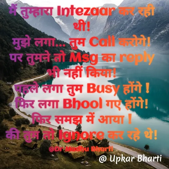 Quote by UPKAR BHARTI - मैं तुम्हारा Intezaar कर रही थी!
मुझे लगा... तुम Call करोगे!
पर तुमने तो Msg का reply भी नहीं किया!
पहले लगा तुम Busy होंगे !
फिर लगा Bhool गए होंगे!
फिर समझ में आया !
की तुम तो Ignore कर रहे थे!

@Dr Madhu Bharti  - Made using Quotes Creator App, Post Maker App