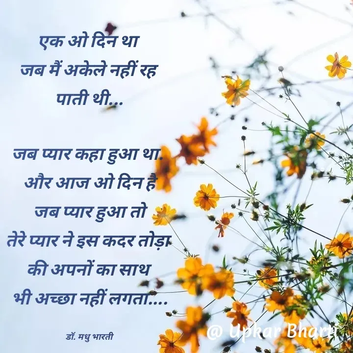 Quote by UPKAR BHARTI - एक ओ दिन था 
जब मैं अकेले नहीं रह 
पाती थी...

जब प्यार कहा हुआ था. 
और आज ओ दिन है
 जब प्यार हुआ तो 
तेरे प्यार ने इस कदर तोड़ा 
की अपनों का साथ 
भी अच्छा नहीं लगता....

डॉ. मधु भारती - Made using Quotes Creator App, Post Maker App