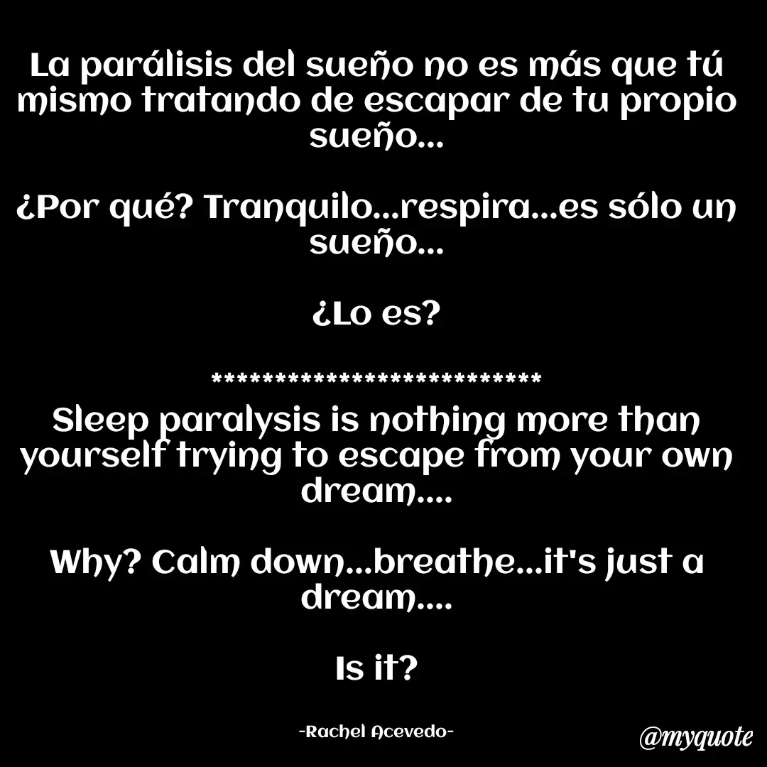 Quote by Rachel Acevedo - La parálisis del sueño no es más que tú mismo tratando de escapar de tu propio sueño...

¿Por qué? Tranquilo...respira...es sólo un sueño...

¿Lo es?

**************************
Sleep paralysis is nothing more than yourself trying to escape from your own dream....

Why? Calm down...breathe...it's just a dream....

Is it?


-Rachel Acevedo- - Made using Quotes Creator App, Post Maker App
