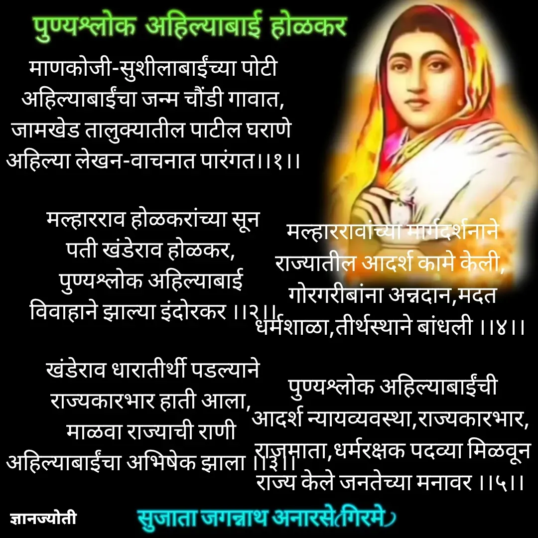Quote by Sujata Anarse - 

मल्हाररावांच्या मार्गदर्शनाने
राज्यातील आदर्श कामे केली, 
गोरगरीबांना अन्नदान,मदत
धर्मशाळा,तीर्थस्थाने बांधली ।।४।। 

पुण्यश्लोक अहिल्याबाईंची
आदर्श न्यायव्यवस्था,राज्यकारभार, 
राजमाता,धर्मरक्षक पदव्या मिळवून
राज्य केले जनतेच्या मनावर ।।५।। 

 - Made using Quotes Creator App, Post Maker App