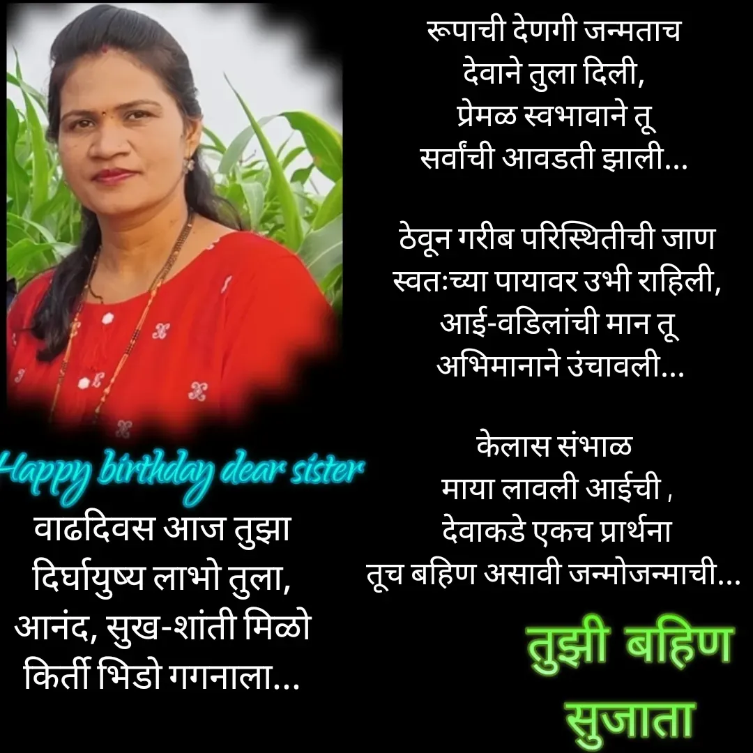 Quote by Sujata Anarse - रूपाची देणगी जन्मताच 
देवाने तुला दिली, 
प्रेमळ स्वभावाने तू 
सर्वांची आवडती झाली... 

ठेवून गरीब परिस्थितीची जाण
 स्वतःच्या पायावर उभी राहिली, 
आई-वडिलांची मान तू
  अभिमानाने उंचावली... 

केलास संभाळ 
 माया लावली आईची , 
 देवाकडे एकच प्रार्थना 
तूच बहिण असावी जन्मोजन्माची... 

 - Made using Quotes Creator App, Post Maker App