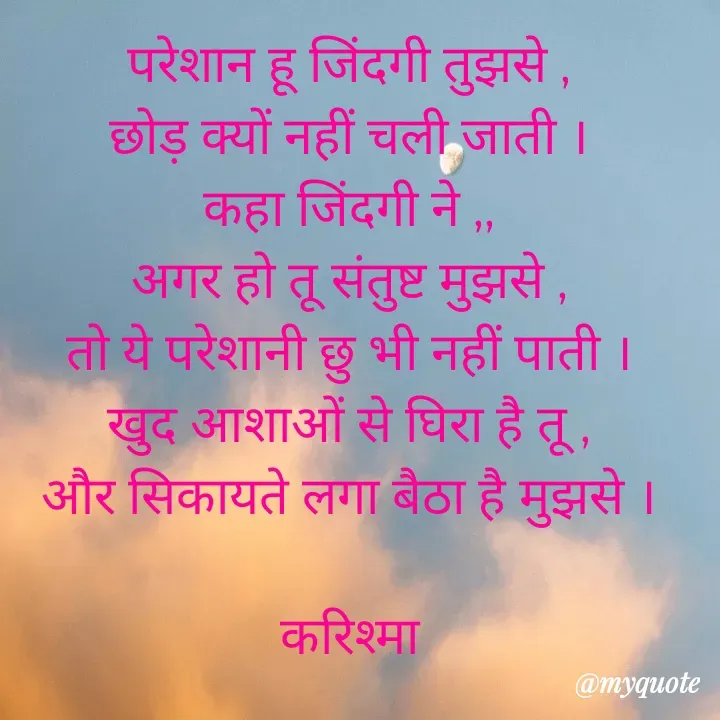 Quote by Karishma kanu - परेशान हू जिंदगी तुझसे ,
छोड़ क्यों नहीं चली जाती ।
कहा जिंदगी ने ,,
अगर हो तू संतुष्ट मुझसे ,
तो ये परेशानी छु भी नहीं पाती ।
खुद आशाओं से घिरा है तू ,
और सिकायते लगा बैठा है मुझसे ।

करिश्मा

 - Made using Quotes Creator App, Post Maker App