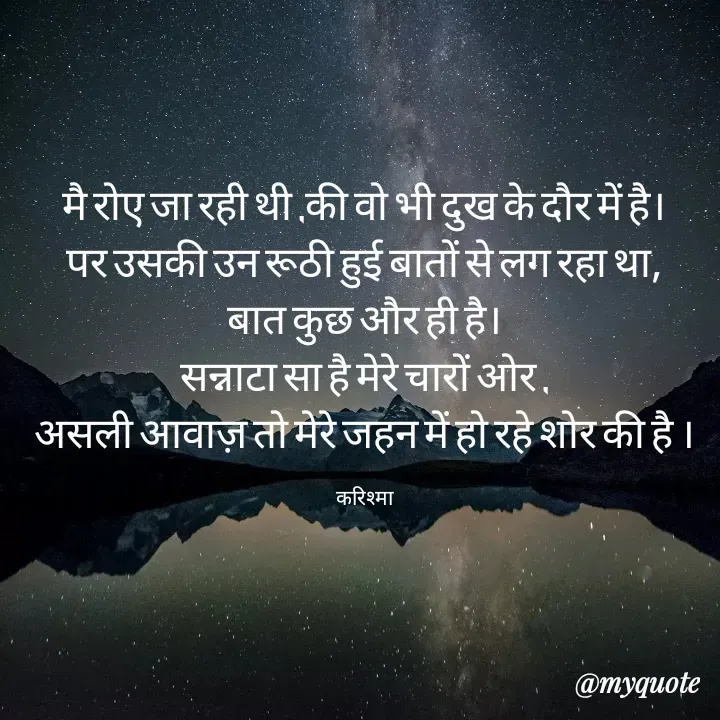 Quote by Karishma kanu - मै रोए जा रही थी ,की वो भी दुख के दौर में है।
पर उसकी उन रूठी हुई बातों से लग रहा था,
बात कुछ और ही है।
सन्नाटा सा है मेरे चारों ओर ,
असली आवाज़ तो मेरे जहन में हो रहे शोर की है ।

करिश्मा - Made using Quotes Creator App, Post Maker App