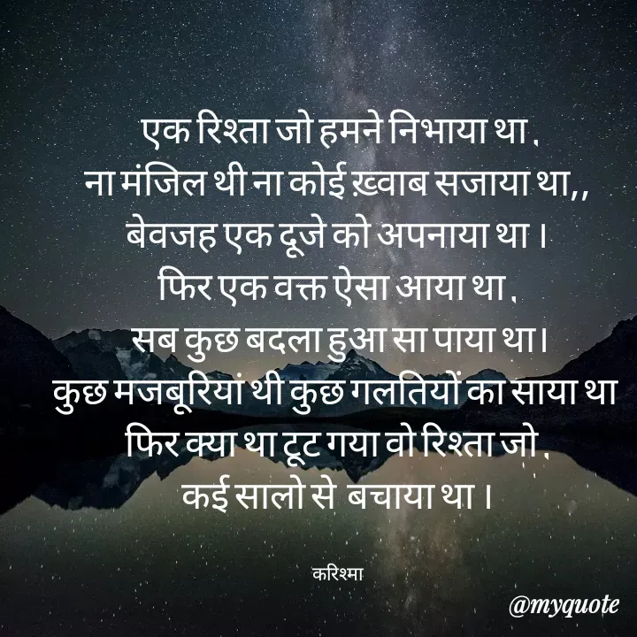 Quote by Karishma kanu -  एक रिश्ता जो हमने निभाया था ,
ना मंजिल थी ना कोई ख़्वाब सजाया था,,
बेवजह एक दूजे को अपनाया था ।
फिर एक वक्त ऐसा आया था ,
 सब कुछ बदला हुआ सा पाया था।
कुछ मजबूरियां थी कुछ गलतियों का साया था 
फिर क्या था टूट गया वो रिश्ता जो ,
कई सालो से  बचाया था ।


करिश्मा - Made using Quotes Creator App, Post Maker App