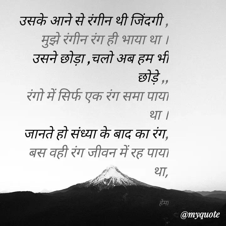 Quote by Karishma kanu - उसके आने से रंगीन थी जिंदगी ,
मुझे रंगीन रंग ही भाया था ।
उसने छोड़ा ,चलो अब हम भी छोड़े ,,
रंगो में सिर्फ एक रंग समा पाया था ।
जानते हो संध्या के बाद का रंग,
बस वही रंग जीवन में रह पाया था,


हेमा - Made using Quotes Creator App, Post Maker App
