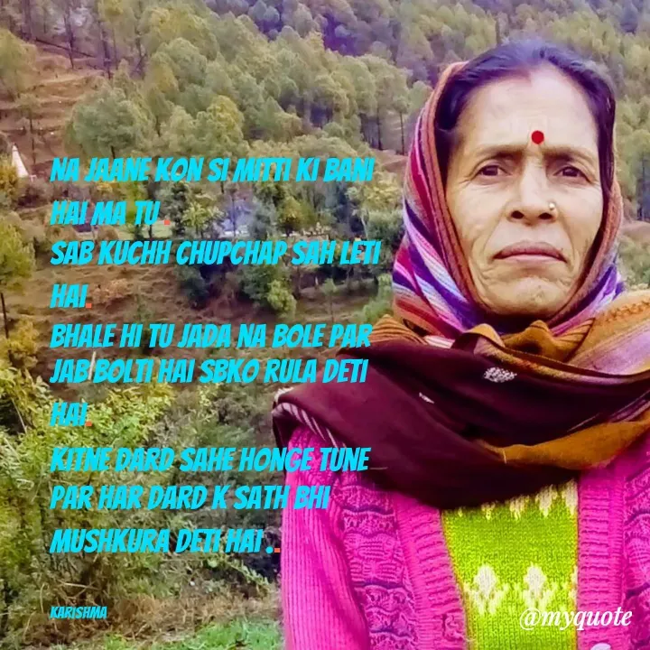 Quote by Karishma kanu - Na jaane kon si mitti ki Bani hai ma Tu .
sab kuchh chupchap sah leti hai.
bhale hi Tu Jada na bole par jab bolti hai sbko rula deti hai.
kitne dard sahe honge tune
par har dard k sath bhi mushkura deti hai ..


karishma - Made using Quotes Creator App, Post Maker App