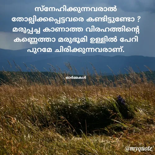 Quote by Ormakal - സ്നേഹിക്കുന്നവരാൽ തോല്പിക്കപ്പെട്ടവരെ കണ്ടിട്ടുണ്ടോ ?
മരുപ്പച്ച കാണാത്ത വിരഹത്തിൻ്റെ
കണ്ണെത്താ മരുഭൂമി ഉള്ളിൽ പേറി
പുറമേ ചിരിക്കുന്നവരാണ്.



ഓർമ്മകൾ - Made using Quotes Creator App, Post Maker App