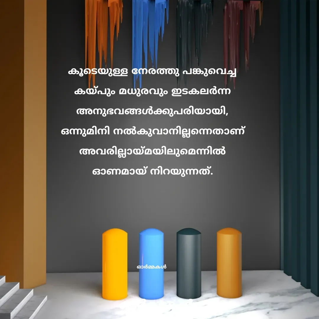 Quote by Ormakal - കൂടെയുള്ള നേരത്തു പങ്കുവെച്ച
കയ്പും മധുരവും ഇടകലർന്ന
അനുഭവങ്ങൾക്കുപരിയായി,
ഒന്നുമിനി നൽകുവാനില്ലന്നെതാണ്
അവരില്ലായ്മയിലുമെന്നിൽ
ഓണമായ് നിറയുന്നത്.





ഓർമ്മകൾ  - Made using Quotes Creator App, Post Maker App