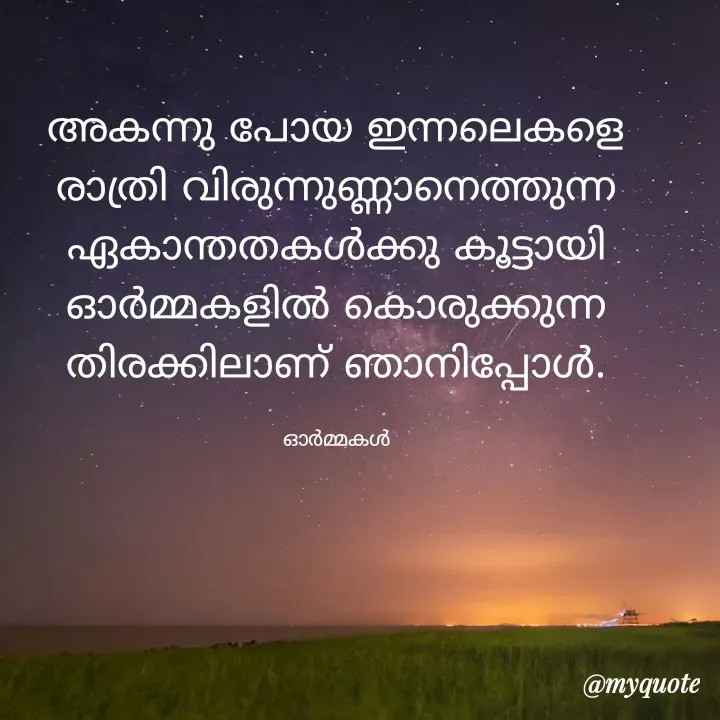 Quote by Ormakal - അകന്നു പോയ ഇന്നലെകളെ
രാത്രി വിരുന്നുണ്ണാനെത്തുന്ന
ഏകാന്തതകൾക്കു കൂട്ടായി
ഓർമ്മകളിൽ കൊരുക്കുന്ന
തിരക്കിലാണ് ഞാനിപ്പോൾ.

ഓർമ്മകൾ - Made using Quotes Creator App, Post Maker App