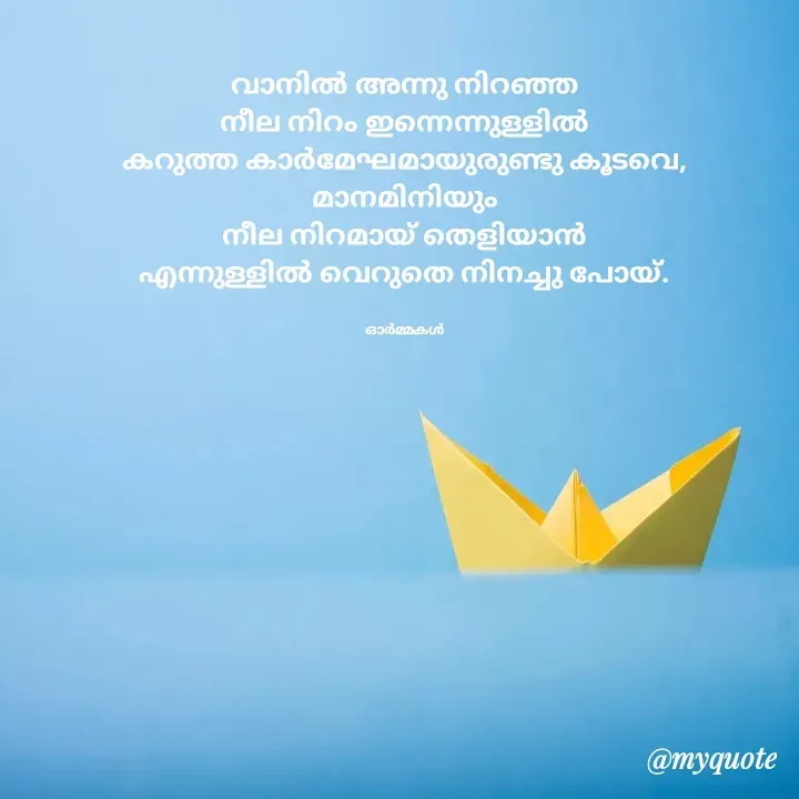Quote by Ormakal - 
വാനിൽ അന്നു നിറഞ്ഞ
നീല നിറം ഇന്നെന്നുള്ളിൽ
കറുത്ത കാർമേഘമായുരുണ്ടു കൂടവെ, മാനമിനിയും
നീല നിറമായ് തെളിയാൻ
എന്നുള്ളിൽ വെറുതെ നിനച്ചു പോയ്.


ഓർമ്മകൾ - Made using Quotes Creator App, Post Maker App